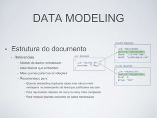 DATA MODELING
• Estrutura do documento
• Referencies
• Modelo de dados normalizado
• Mais flexível que embedded
• Mais queries para buscar relações
• Recomendado para:
• Quando embedding duplicaria dados mas não proveria
vantagens no desempenho de read que justificasse seu uso
• Para representar relações de many-to-many mais complexas
• Para modelar grandes conjuntos de dados hierárquicos
 