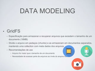 DATA MODELING
• GridFS
• Especificação para armazenar e recuperar arquivos que excedem o tamanho de um
documento (16MB)
• Divide o arquivo em pedaços (chunks) e as armazenam em documentos separados,
mantendo uma collection com meta dados dos arquivos
• Recomendações de uso
• Arquivo for maior que o tamanho de um documento
• Necessidade de acessar parte de arquivos ao invés do arquivo todo
 