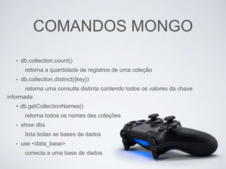 COMANDOS MONGO
• db.collection.count()
retorna a quantidade de registros de uma coleção
• db.collection.distinct({key})
retorna uma consulta distinta contendo todos os valores da chave
informada
• db.getCollectionNames()
retorna todos os nomes das coleções
• show dbs
lista todas as bases de dados
• use <data_base>
conecta a uma base de dados
 