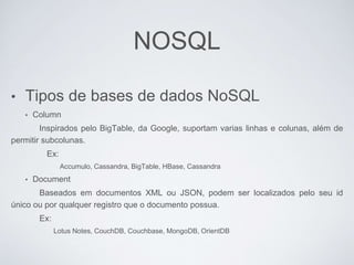 NOSQL
• Tipos de bases de dados NoSQL
• Column
Inspirados pelo BigTable, da Google, suportam varias linhas e colunas, além de
permitir subcolunas.
Ex:
Accumulo, Cassandra, BigTable, HBase, Cassandra
• Document
Baseados em documentos XML ou JSON, podem ser localizados pelo seu id
único ou por qualquer registro que o documento possua.
Ex:
Lotus Notes, CouchDB, Couchbase, MongoDB, OrientDB
 