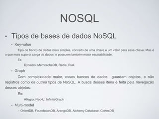 NOSQL
• Tipos de bases de dados NoSQL
• Key-value
Tipo de banco de dados mais simples, conceito de uma chave e um valor para essa chave. Mas é
o que mais suporta carga de dados e possuem também maior escalabilidade.
Ex:
Dynamo, MemcacheDB, Redis, Riak
• Graph
Com complexidade maior, esses bancos de dados guardam objetos, e não
registros como os outros tipos de NoSQL. A busca desses itens é feita pela navegação
desses objetos.
Ex:
Allegro, Neo4J, InfiniteGraph
• Multi-model
• OrientDB, FoundationDB, ArangoDB, Alchemy Database, CortexDB
 