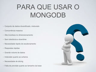 PARA QUE USAR O
MONGODB
• Conjunto de dados diversificado, misturado
• Concorrência massiva
• Alta incerteza no dimensionamento
• Sem tolerância a downtime
• Necessidade rápido de escalonamento
• Respostas rápidas
• Grande volume de dados
• Indecisão quanto ao schema
• Necessidade de slicing
• Falta de previsão quanto ao tamanho da base
 
