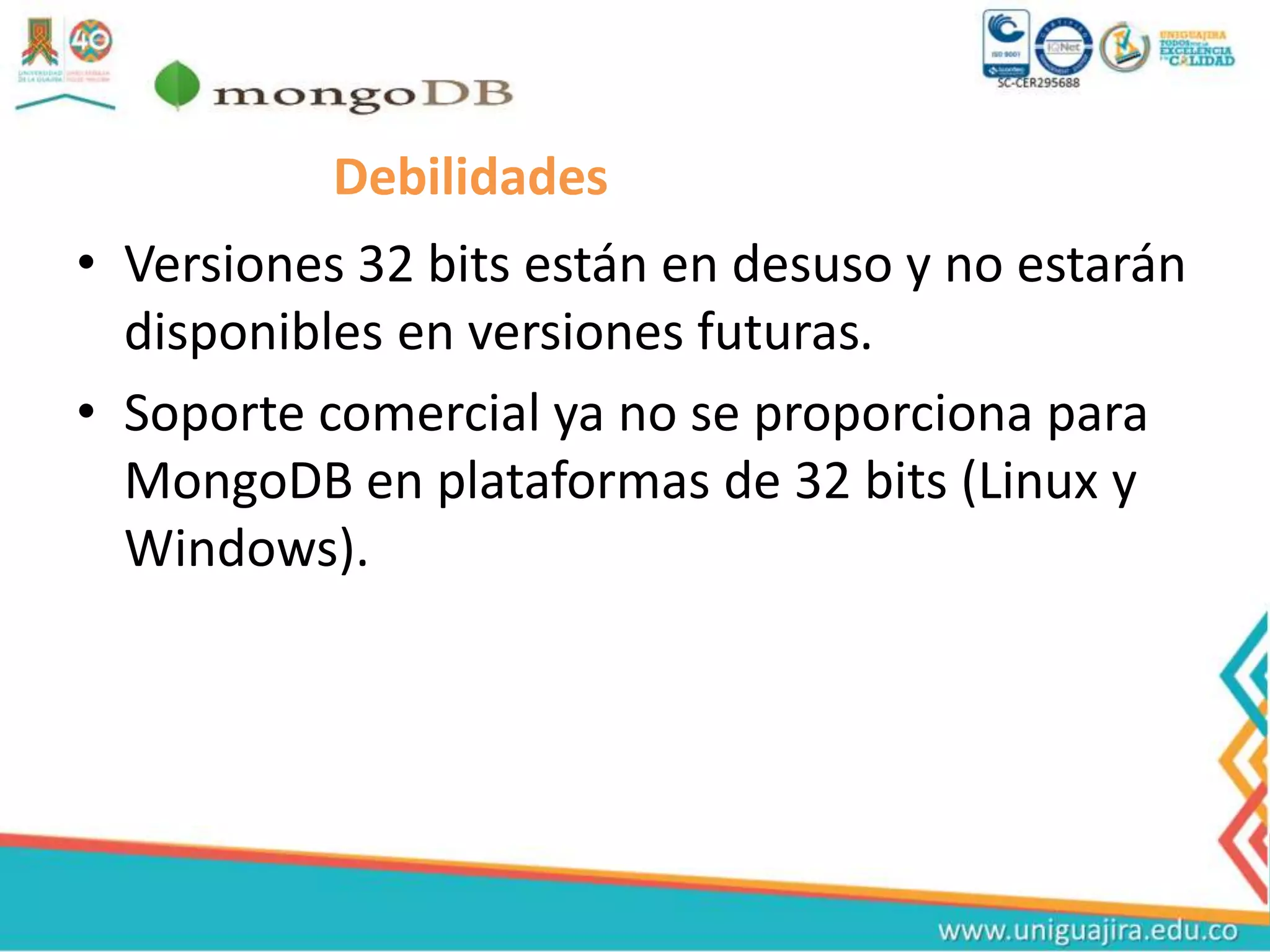 Debilidades
• Versiones 32 bits están en desuso y no estarán
disponibles en versiones futuras.
• Soporte comercial ya no se proporciona para
MongoDB en plataformas de 32 bits (Linux y
Windows).
 