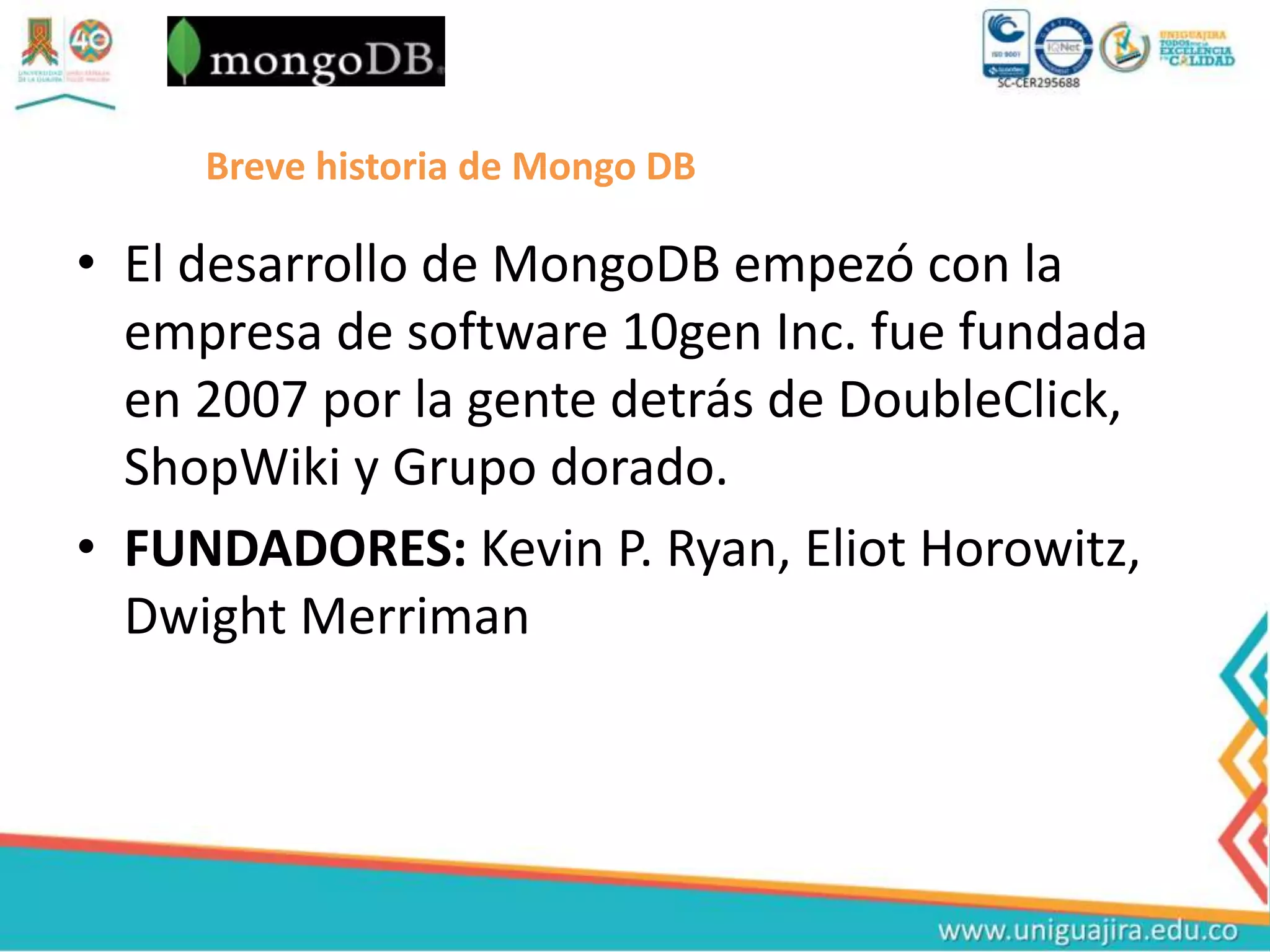 Breve historia de Mongo DB
• El desarrollo de MongoDB empezó con la
empresa de software 10gen Inc. fue fundada
en 2007 por la gente detrás de DoubleClick,
ShopWiki y Grupo dorado.
• FUNDADORES: Kevin P. Ryan, Eliot Horowitz,
Dwight Merriman
 
