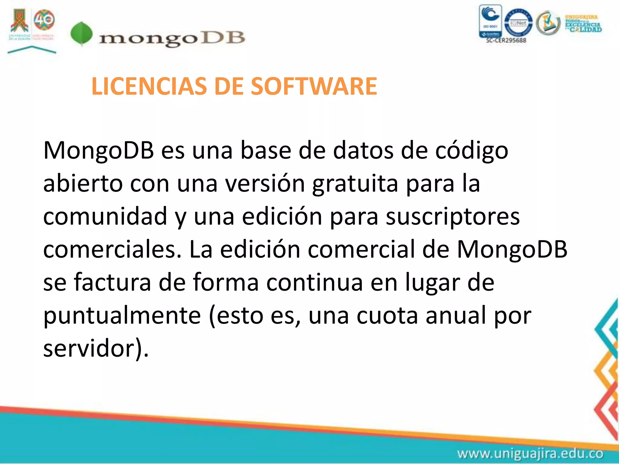 LICENCIAS DE SOFTWARE
MongoDB es una base de datos de código
abierto con una versión gratuita para la
comunidad y una edición para suscriptores
comerciales. La edición comercial de MongoDB
se factura de forma continua en lugar de
puntualmente (esto es, una cuota anual por
servidor).
 