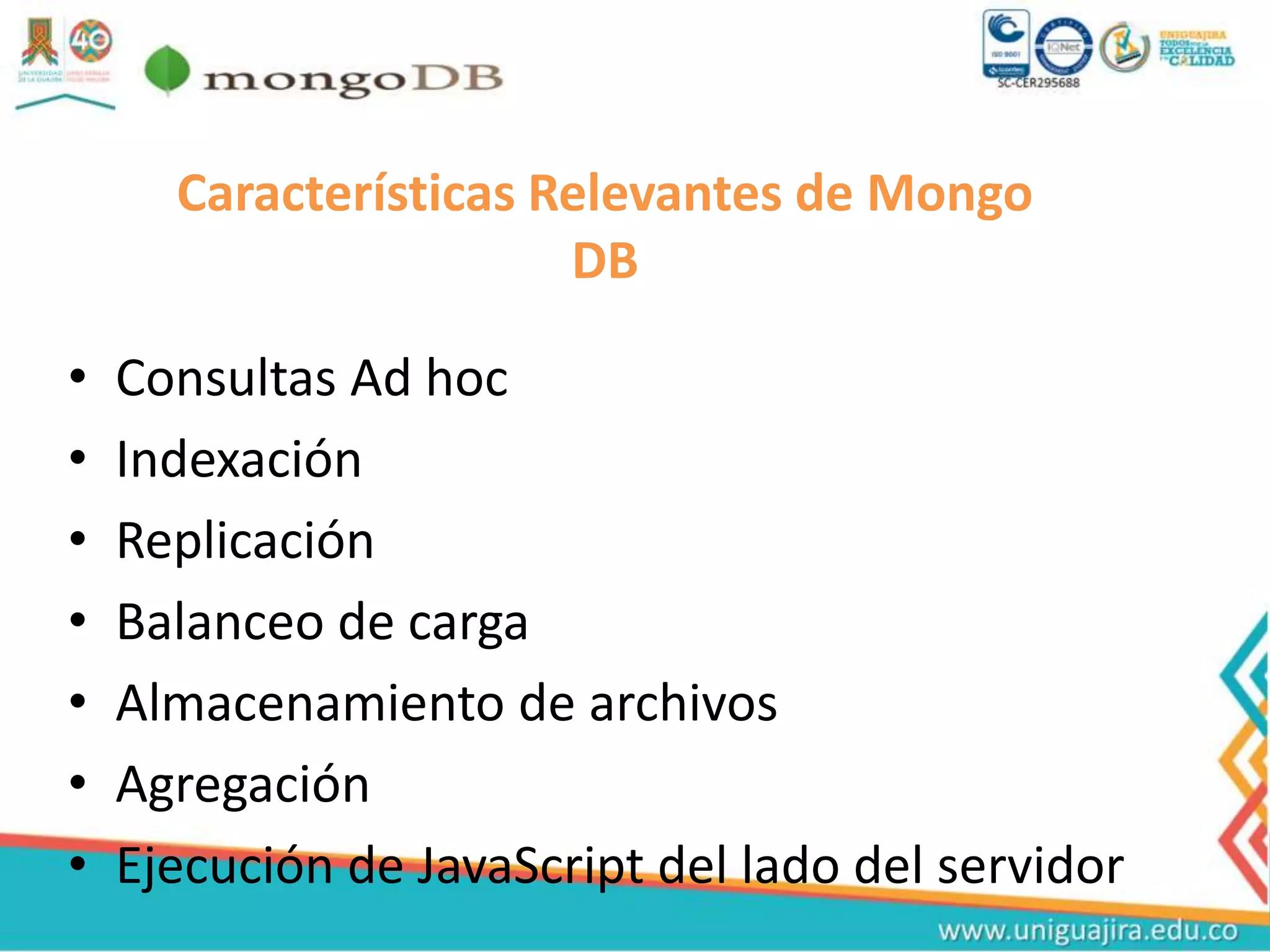 Características Relevantes de Mongo
DB
• Consultas Ad hoc
• Indexación
• Replicación
• Balanceo de carga
• Almacenamiento de archivos
• Agregación
• Ejecución de JavaScript del lado del servidor
 