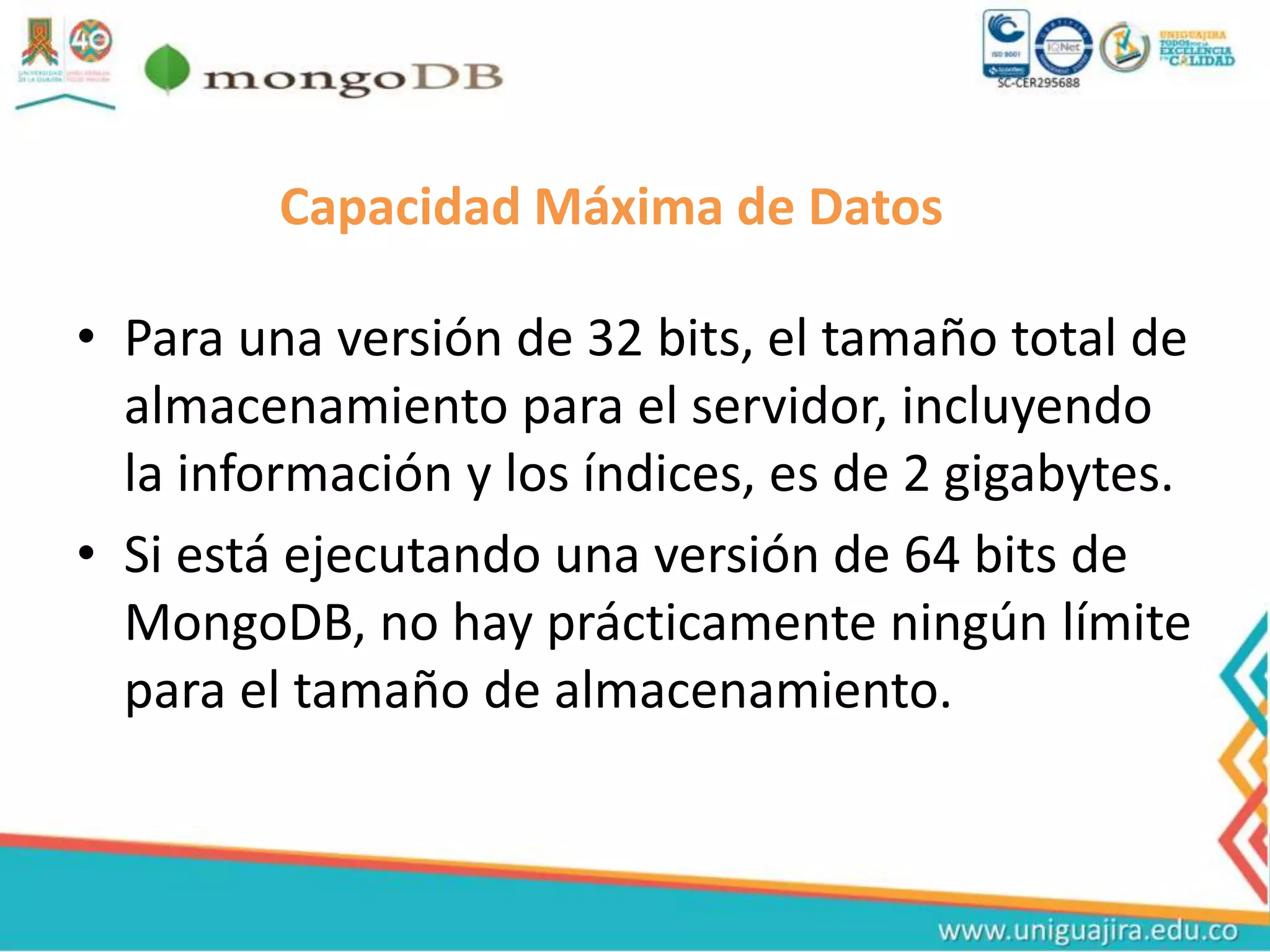 Capacidad Máxima de Datos
• Para una versión de 32 bits, el tamaño total de
almacenamiento para el servidor, incluyendo
la información y los índices, es de 2 gigabytes.
• Si está ejecutando una versión de 64 bits de
MongoDB, no hay prácticamente ningún límite
para el tamaño de almacenamiento.
 