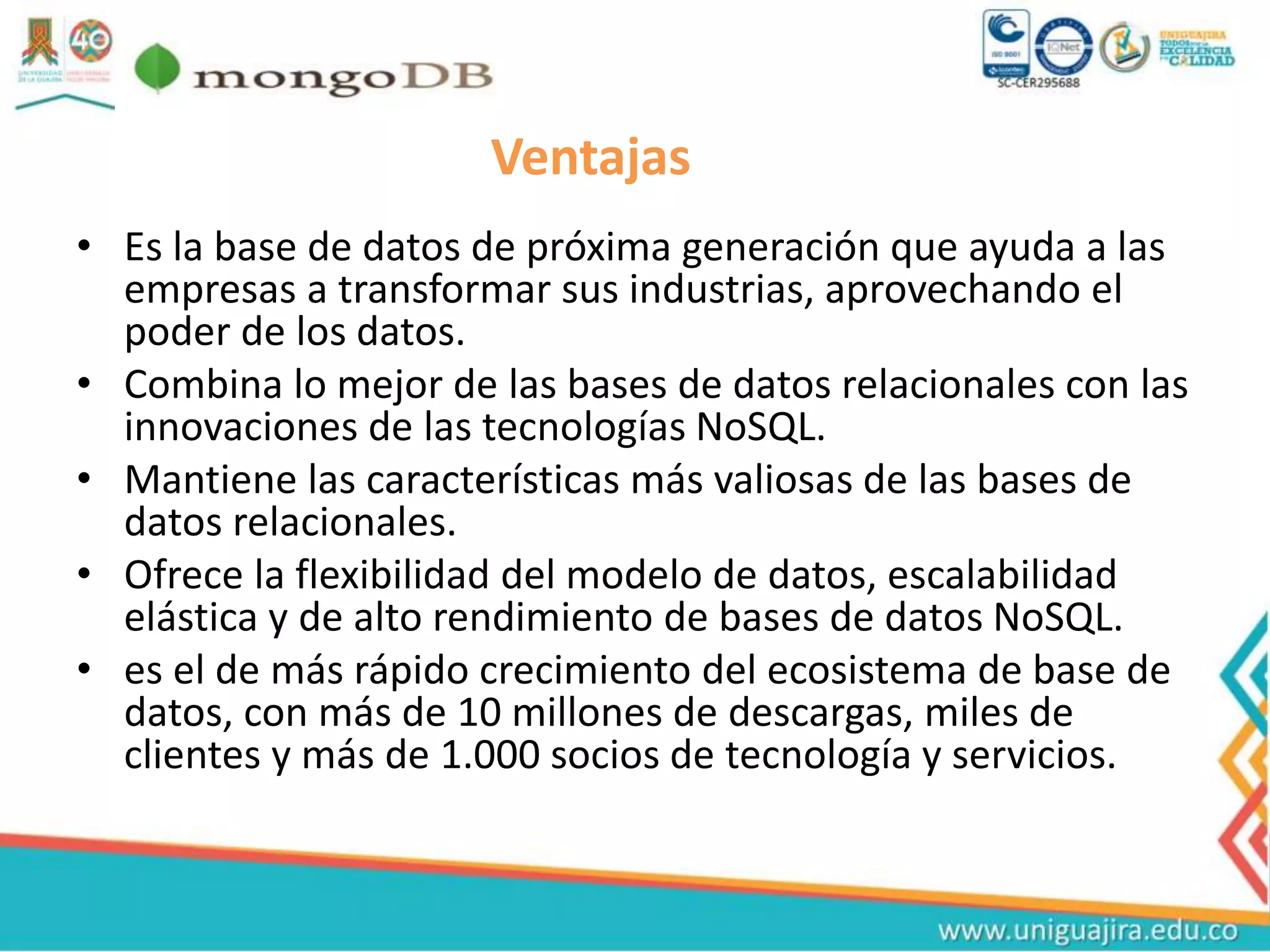 Ventajas
• Es la base de datos de próxima generación que ayuda a las
empresas a transformar sus industrias, aprovechando el
poder de los datos.
• Combina lo mejor de las bases de datos relacionales con las
innovaciones de las tecnologías NoSQL.
• Mantiene las características más valiosas de las bases de
datos relacionales.
• Ofrece la flexibilidad del modelo de datos, escalabilidad
elástica y de alto rendimiento de bases de datos NoSQL.
• es el de más rápido crecimiento del ecosistema de base de
datos, con más de 10 millones de descargas, miles de
clientes y más de 1.000 socios de tecnología y servicios.
 