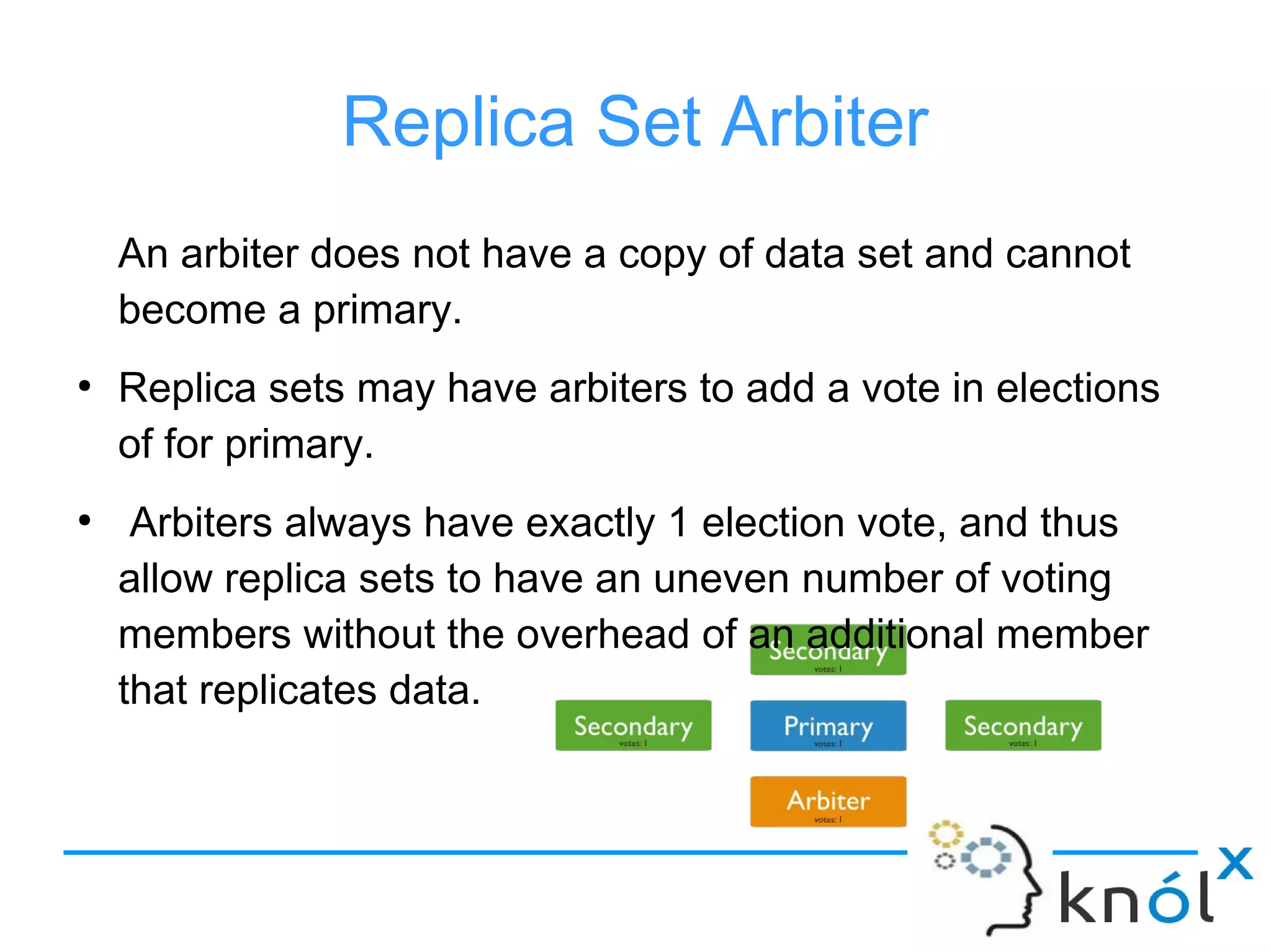 Replica Set Arbiter
An arbiter does not have a copy of data set and cannot
become a primary.
●
Replica sets may have arbiters to add a vote in elections
of for primary.
●
Arbiters always have exactly 1 election vote, and thus
allow replica sets to have an uneven number of voting
members without the overhead of an additional member
that replicates data.
 