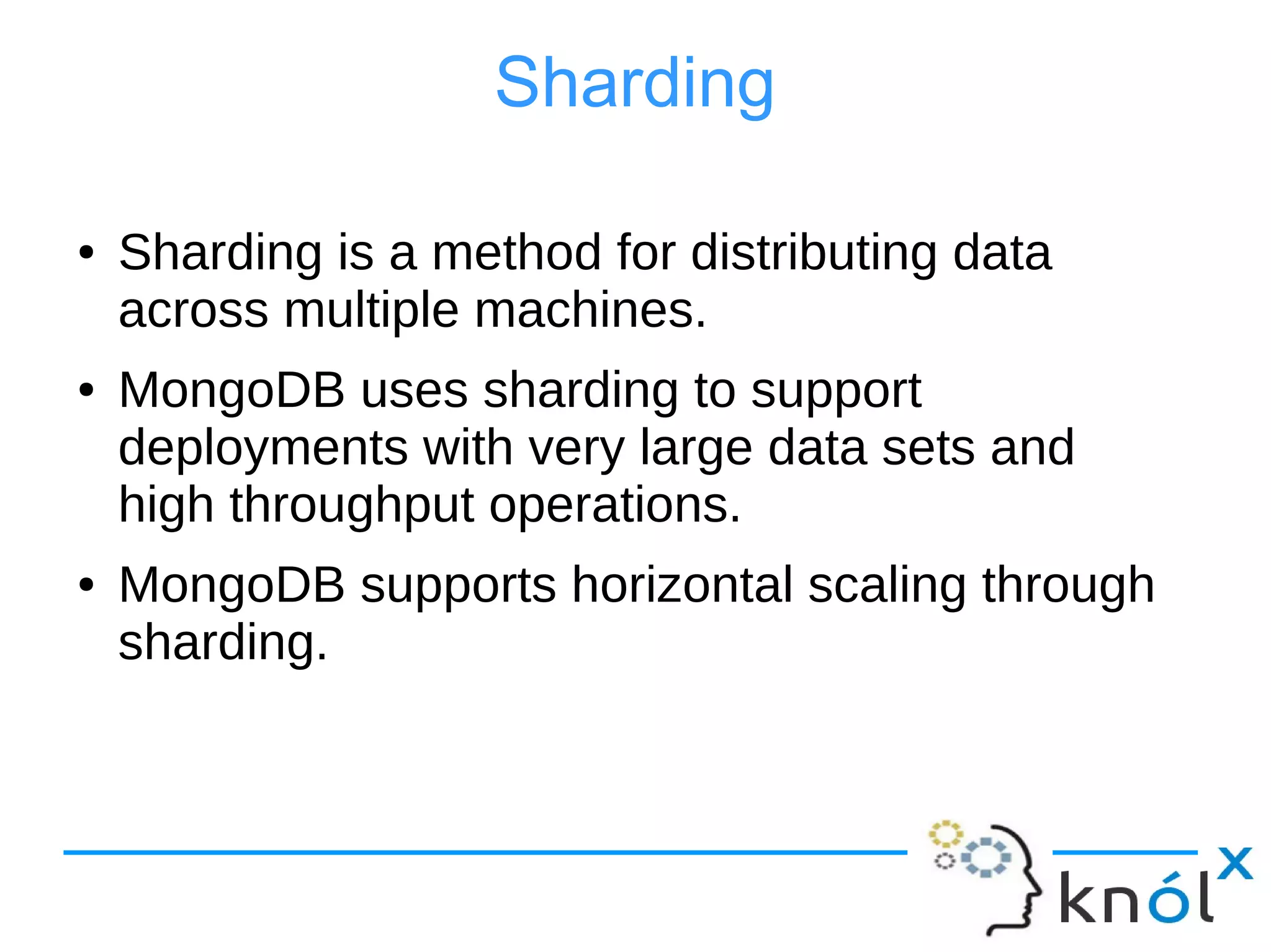Sharding
● Sharding is a method for distributing data
across multiple machines.
● MongoDB uses sharding to support
deployments with very large data sets and
high throughput operations.
● MongoDB supports horizontal scaling through
sharding.
 