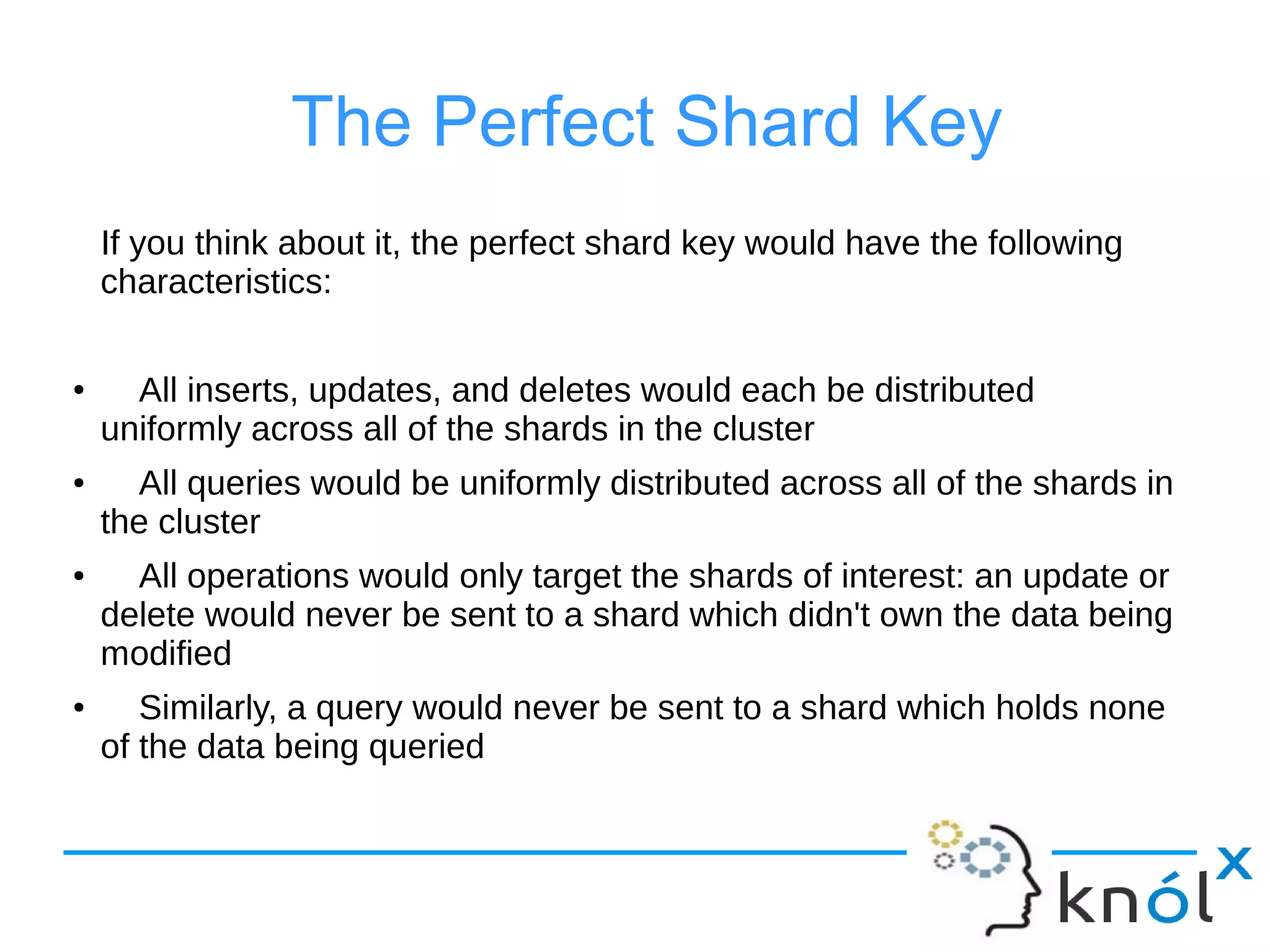 The Perfect Shard Key
If you think about it, the perfect shard key would have the following
characteristics:
●
All inserts, updates, and deletes would each be distributed
uniformly across all of the shards in the cluster
● All queries would be uniformly distributed across all of the shards in
the cluster
● All operations would only target the shards of interest: an update or
delete would never be sent to a shard which didn't own the data being
modified
● Similarly, a query would never be sent to a shard which holds none
of the data being queried
 