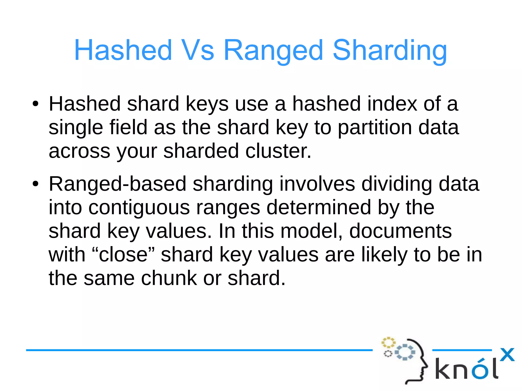 Hashed Vs Ranged Sharding
● Hashed shard keys use a hashed index of a
single field as the shard key to partition data
across your sharded cluster.
● Ranged-based sharding involves dividing data
into contiguous ranges determined by the
shard key values. In this model, documents
with “close” shard key values are likely to be in
the same chunk or shard.
 