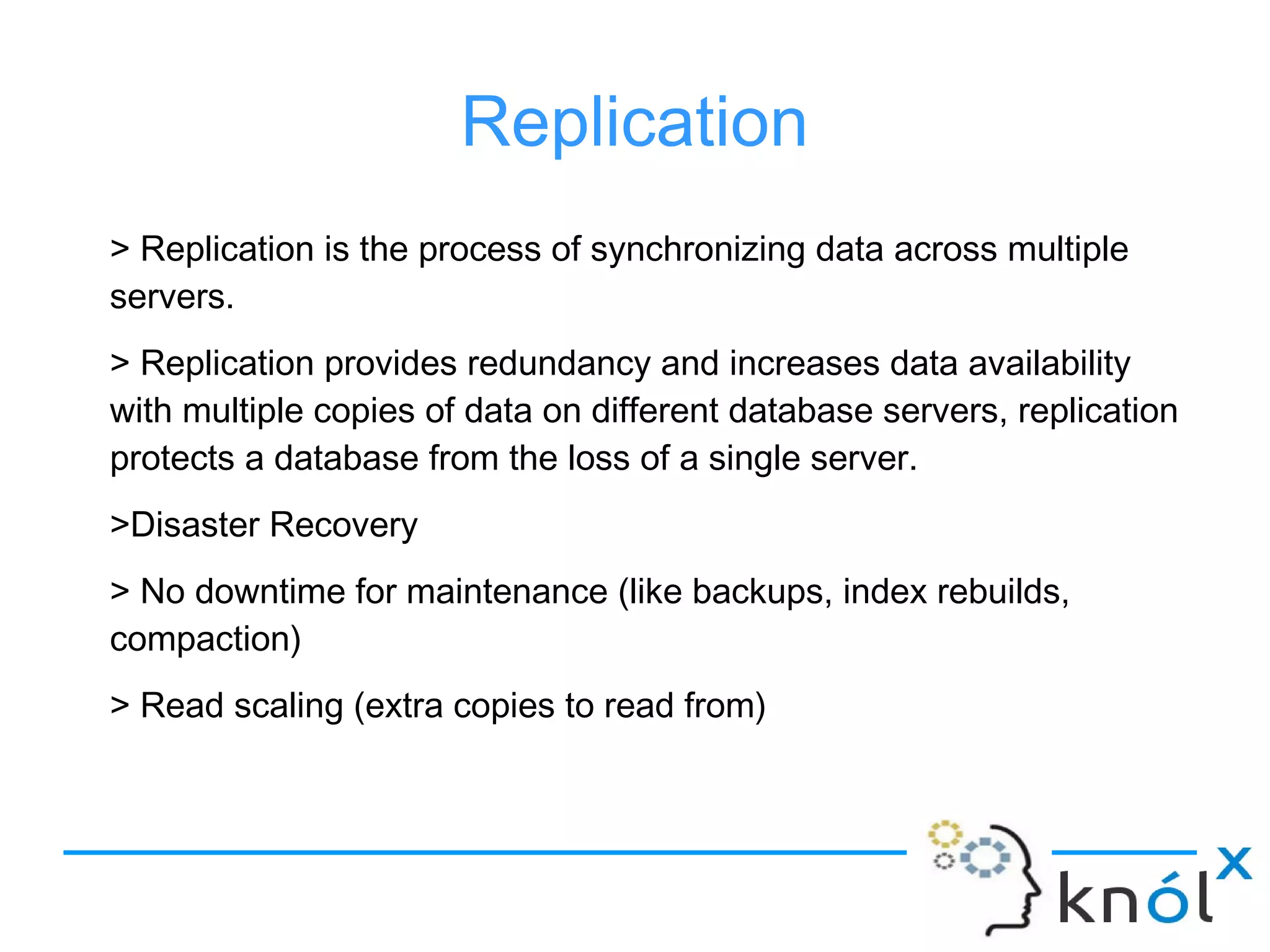 Replication
> Replication is the process of synchronizing data across multiple
servers.
> Replication provides redundancy and increases data availability
with multiple copies of data on different database servers, replication
protects a database from the loss of a single server.
>Disaster Recovery
> No downtime for maintenance (like backups, index rebuilds,
compaction)
> Read scaling (extra copies to read from)
 