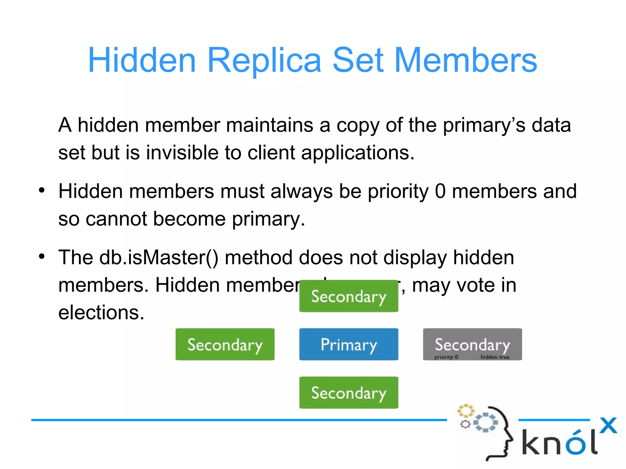 Hidden Replica Set Members
A hidden member maintains a copy of the primary’s data
set but is invisible to client applications.
●
Hidden members must always be priority 0 members and
so cannot become primary.
●
The db.isMaster() method does not display hidden
members. Hidden members, however, may vote in
elections.
 