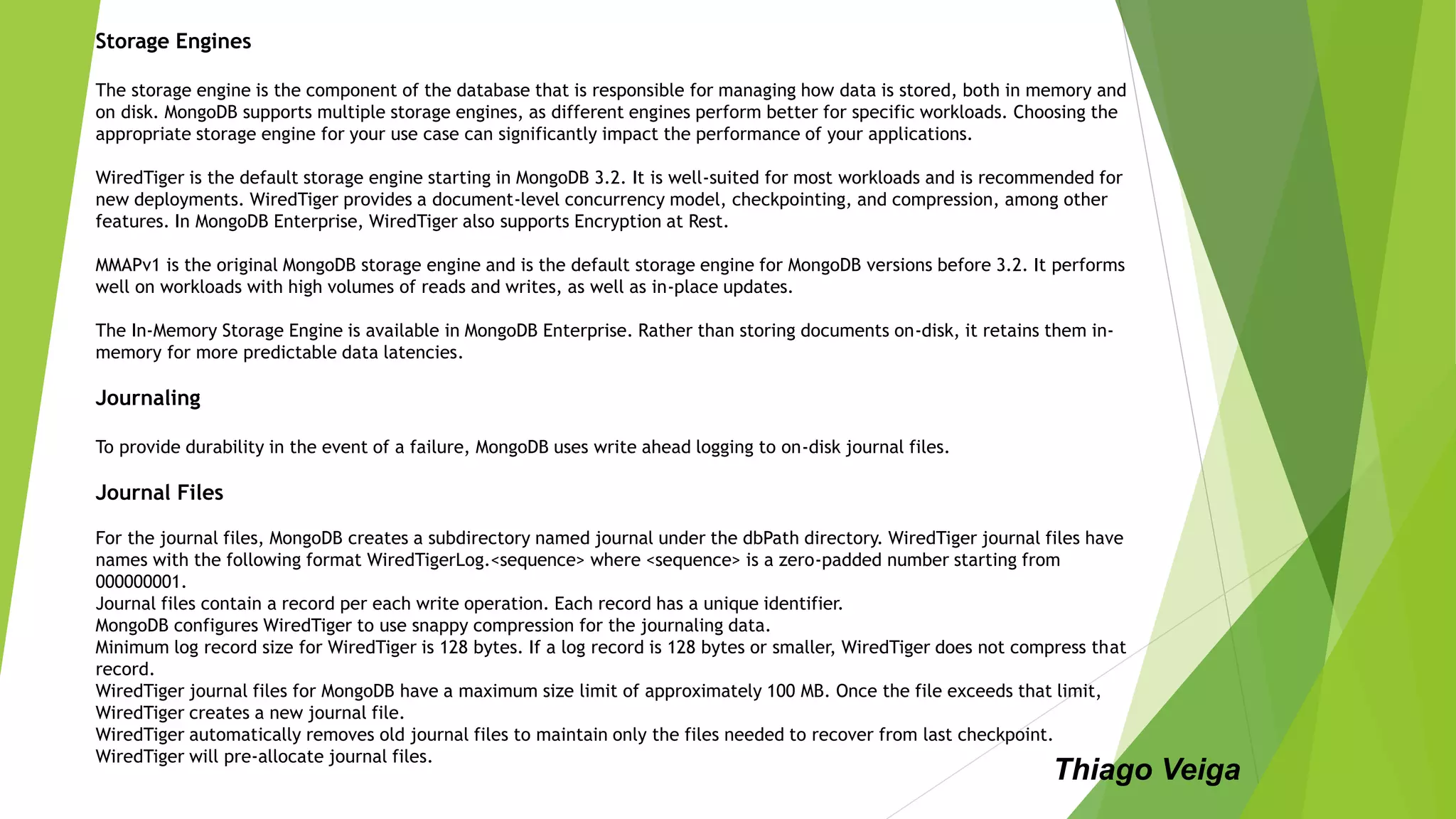 Storage Engines
The storage engine is the component of the database that is responsible for managing how data is stored, both in memory and
on disk. MongoDB supports multiple storage engines, as different engines perform better for specific workloads. Choosing the
appropriate storage engine for your use case can significantly impact the performance of your applications.
WiredTiger is the default storage engine starting in MongoDB 3.2. It is well-suited for most workloads and is recommended for
new deployments. WiredTiger provides a document-level concurrency model, checkpointing, and compression, among other
features. In MongoDB Enterprise, WiredTiger also supports Encryption at Rest.
MMAPv1 is the original MongoDB storage engine and is the default storage engine for MongoDB versions before 3.2. It performs
well on workloads with high volumes of reads and writes, as well as in-place updates.
The In-Memory Storage Engine is available in MongoDB Enterprise. Rather than storing documents on-disk, it retains them in-
memory for more predictable data latencies.
Journaling
To provide durability in the event of a failure, MongoDB uses write ahead logging to on-disk journal files.
Journal Files
For the journal files, MongoDB creates a subdirectory named journal under the dbPath directory. WiredTiger journal files have
names with the following format WiredTigerLog.<sequence> where <sequence> is a zero-padded number starting from
000000001.
Journal files contain a record per each write operation. Each record has a unique identifier.
MongoDB configures WiredTiger to use snappy compression for the journaling data.
Minimum log record size for WiredTiger is 128 bytes. If a log record is 128 bytes or smaller, WiredTiger does not compress that
record.
WiredTiger journal files for MongoDB have a maximum size limit of approximately 100 MB. Once the file exceeds that limit,
WiredTiger creates a new journal file.
WiredTiger automatically removes old journal files to maintain only the files needed to recover from last checkpoint.
WiredTiger will pre-allocate journal files.
Thiago Veiga
 