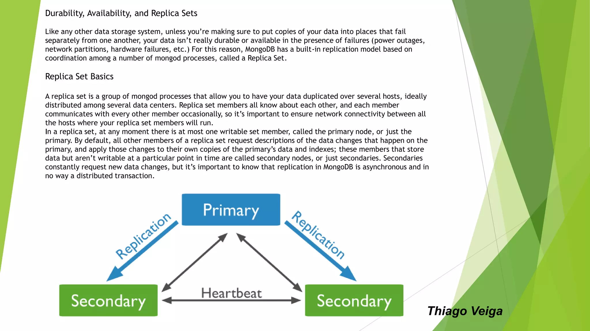 Durability, Availability, and Replica Sets
Like any other data storage system, unless you’re making sure to put copies of your data into places that fail
separately from one another, your data isn’t really durable or available in the presence of failures (power outages,
network partitions, hardware failures, etc.) For this reason, MongoDB has a built-in replication model based on
coordination among a number of mongod processes, called a Replica Set.
Replica Set Basics
A replica set is a group of mongod processes that allow you to have your data duplicated over several hosts, ideally
distributed among several data centers. Replica set members all know about each other, and each member
communicates with every other member occasionally, so it’s important to ensure network connectivity between all
the hosts where your replica set members will run.
In a replica set, at any moment there is at most one writable set member, called the primary node, or just the
primary. By default, all other members of a replica set request descriptions of the data changes that happen on the
primary, and apply those changes to their own copies of the primary’s data and indexes; these members that store
data but aren’t writable at a particular point in time are called secondary nodes, or just secondaries. Secondaries
constantly request new data changes, but it’s important to know that replication in MongoDB is asynchronous and in
no way a distributed transaction.
Thiago Veiga
 