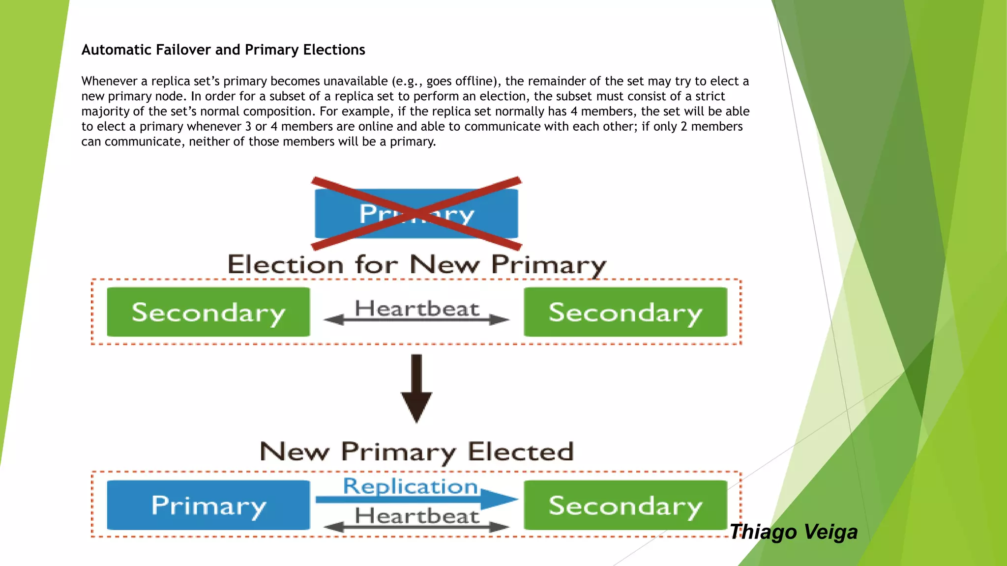 Automatic Failover and Primary Elections
Whenever a replica set’s primary becomes unavailable (e.g., goes offline), the remainder of the set may try to elect a
new primary node. In order for a subset of a replica set to perform an election, the subset must consist of a strict
majority of the set’s normal composition. For example, if the replica set normally has 4 members, the set will be able
to elect a primary whenever 3 or 4 members are online and able to communicate with each other; if only 2 members
can communicate, neither of those members will be a primary.
Thiago Veiga
 