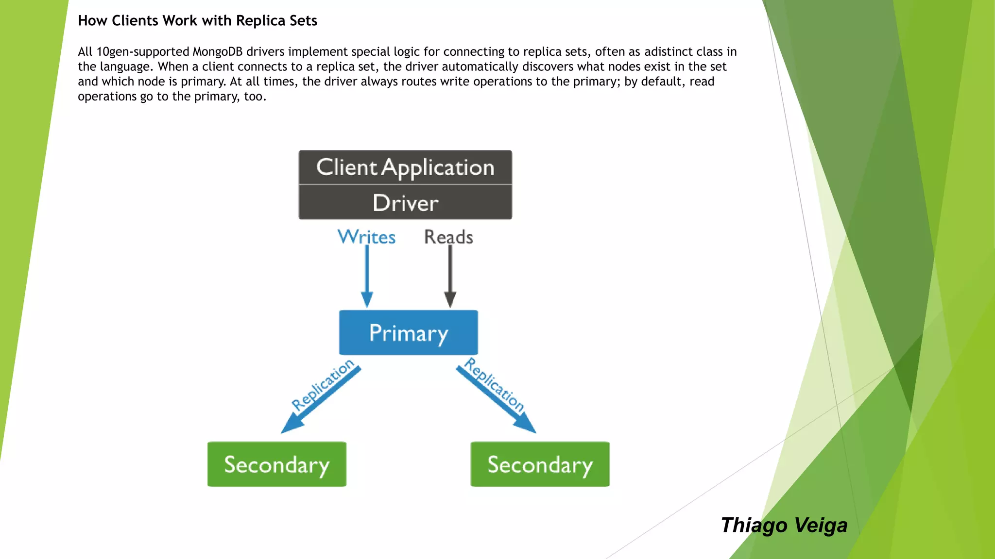 How Clients Work with Replica Sets
All 10gen-supported MongoDB drivers implement special logic for connecting to replica sets, often as adistinct class in
the language. When a client connects to a replica set, the driver automatically discovers what nodes exist in the set
and which node is primary. At all times, the driver always routes write operations to the primary; by default, read
operations go to the primary, too.
Thiago Veiga
 