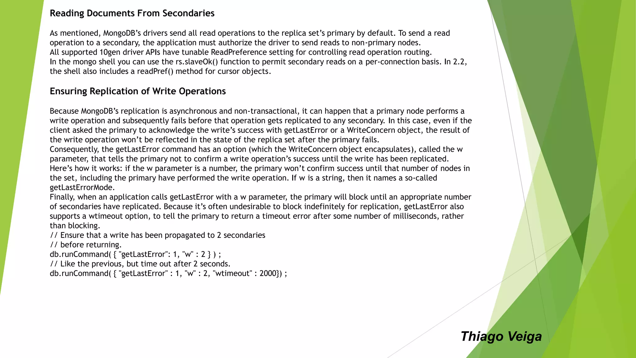 Reading Documents From Secondaries
As mentioned, MongoDB’s drivers send all read operations to the replica set’s primary by default. To send a read
operation to a secondary, the application must authorize the driver to send reads to non-primary nodes.
All supported 10gen driver APIs have tunable ReadPreference setting for controlling read operation routing.
In the mongo shell you can use the rs.slaveOk() function to permit secondary reads on a per-connection basis. In 2.2,
the shell also includes a readPref() method for cursor objects.
Ensuring Replication of Write Operations
Because MongoDB’s replication is asynchronous and non-transactional, it can happen that a primary node performs a
write operation and subsequently fails before that operation gets replicated to any secondary. In this case, even if the
client asked the primary to acknowledge the write’s success with getLastError or a WriteConcern object, the result of
the write operation won’t be reflected in the state of the replica set after the primary fails.
Consequently, the getLastError command has an option (which the WriteConcern object encapsulates), called the w
parameter, that tells the primary not to confirm a write operation’s success until the write has been replicated.
Here’s how it works: if the w parameter is a number, the primary won’t confirm success until that number of nodes in
the set, including the primary have performed the write operation. If w is a string, then it names a so-called
getLastErrorMode.
Finally, when an application calls getLastError with a w parameter, the primary will block until an appropriate number
of secondaries have replicated. Because it’s often undesirable to block indefinitely for replication, getLastError also
supports a wtimeout option, to tell the primary to return a timeout error after some number of milliseconds, rather
than blocking.
// Ensure that a write has been propagated to 2 secondaries
// before returning.
db.runCommand( { "getLastError": 1, "w" : 2 } ) ;
// Like the previous, but time out after 2 seconds.
db.runCommand( { "getLastError" : 1, "w" : 2, "wtimeout" : 2000}) ;
Thiago Veiga
 
