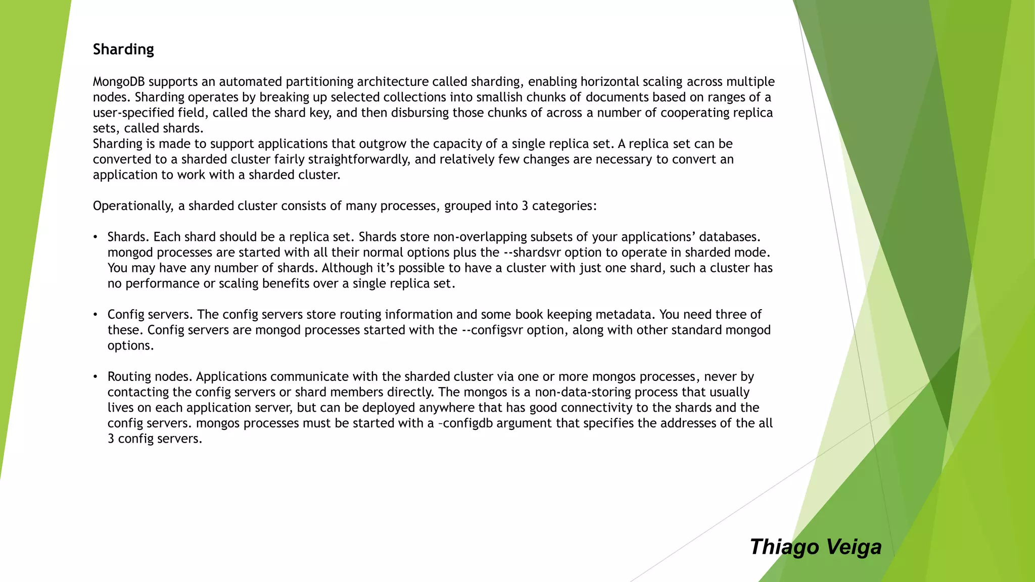Sharding
MongoDB supports an automated partitioning architecture called sharding, enabling horizontal scaling across multiple
nodes. Sharding operates by breaking up selected collections into smallish chunks of documents based on ranges of a
user-specified field, called the shard key, and then disbursing those chunks of across a number of cooperating replica
sets, called shards.
Sharding is made to support applications that outgrow the capacity of a single replica set. A replica set can be
converted to a sharded cluster fairly straightforwardly, and relatively few changes are necessary to convert an
application to work with a sharded cluster.
Operationally, a sharded cluster consists of many processes, grouped into 3 categories:
• Shards. Each shard should be a replica set. Shards store non-overlapping subsets of your applications’ databases.
mongod processes are started with all their normal options plus the --shardsvr option to operate in sharded mode.
You may have any number of shards. Although it’s possible to have a cluster with just one shard, such a cluster has
no performance or scaling benefits over a single replica set.
• Config servers. The config servers store routing information and some book keeping metadata. You need three of
these. Config servers are mongod processes started with the --configsvr option, along with other standard mongod
options.
• Routing nodes. Applications communicate with the sharded cluster via one or more mongos processes, never by
contacting the config servers or shard members directly. The mongos is a non-data-storing process that usually
lives on each application server, but can be deployed anywhere that has good connectivity to the shards and the
config servers. mongos processes must be started with a –configdb argument that specifies the addresses of the all
3 config servers.
Thiago Veiga
 