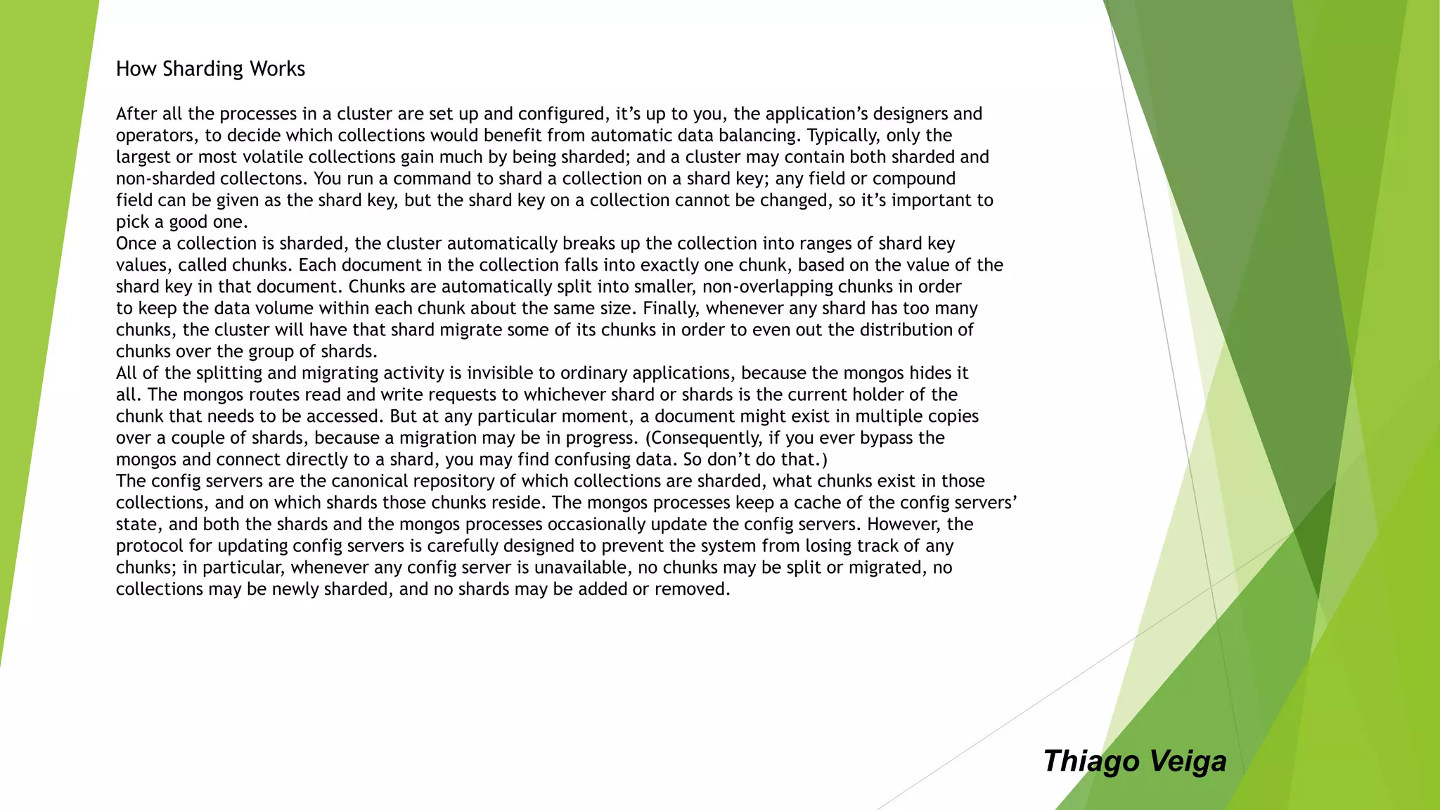 How Sharding Works
After all the processes in a cluster are set up and configured, it’s up to you, the application’s designers and
operators, to decide which collections would benefit from automatic data balancing. Typically, only the
largest or most volatile collections gain much by being sharded; and a cluster may contain both sharded and
non-sharded collectons. You run a command to shard a collection on a shard key; any field or compound
field can be given as the shard key, but the shard key on a collection cannot be changed, so it’s important to
pick a good one.
Once a collection is sharded, the cluster automatically breaks up the collection into ranges of shard key
values, called chunks. Each document in the collection falls into exactly one chunk, based on the value of the
shard key in that document. Chunks are automatically split into smaller, non-overlapping chunks in order
to keep the data volume within each chunk about the same size. Finally, whenever any shard has too many
chunks, the cluster will have that shard migrate some of its chunks in order to even out the distribution of
chunks over the group of shards.
All of the splitting and migrating activity is invisible to ordinary applications, because the mongos hides it
all. The mongos routes read and write requests to whichever shard or shards is the current holder of the
chunk that needs to be accessed. But at any particular moment, a document might exist in multiple copies
over a couple of shards, because a migration may be in progress. (Consequently, if you ever bypass the
mongos and connect directly to a shard, you may find confusing data. So don’t do that.)
The config servers are the canonical repository of which collections are sharded, what chunks exist in those
collections, and on which shards those chunks reside. The mongos processes keep a cache of the config servers’
state, and both the shards and the mongos processes occasionally update the config servers. However, the
protocol for updating config servers is carefully designed to prevent the system from losing track of any
chunks; in particular, whenever any config server is unavailable, no chunks may be split or migrated, no
collections may be newly sharded, and no shards may be added or removed.
Thiago Veiga
 