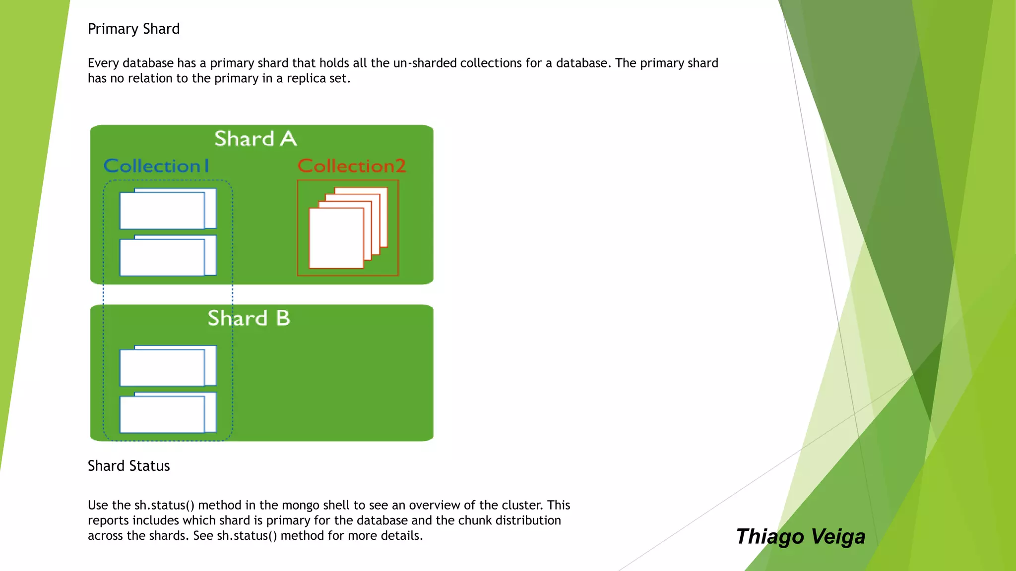 Primary Shard
Every database has a primary shard that holds all the un-sharded collections for a database. The primary shard
has no relation to the primary in a replica set.
Shard Status
Use the sh.status() method in the mongo shell to see an overview of the cluster. This
reports includes which shard is primary for the database and the chunk distribution
across the shards. See sh.status() method for more details. Thiago Veiga
 