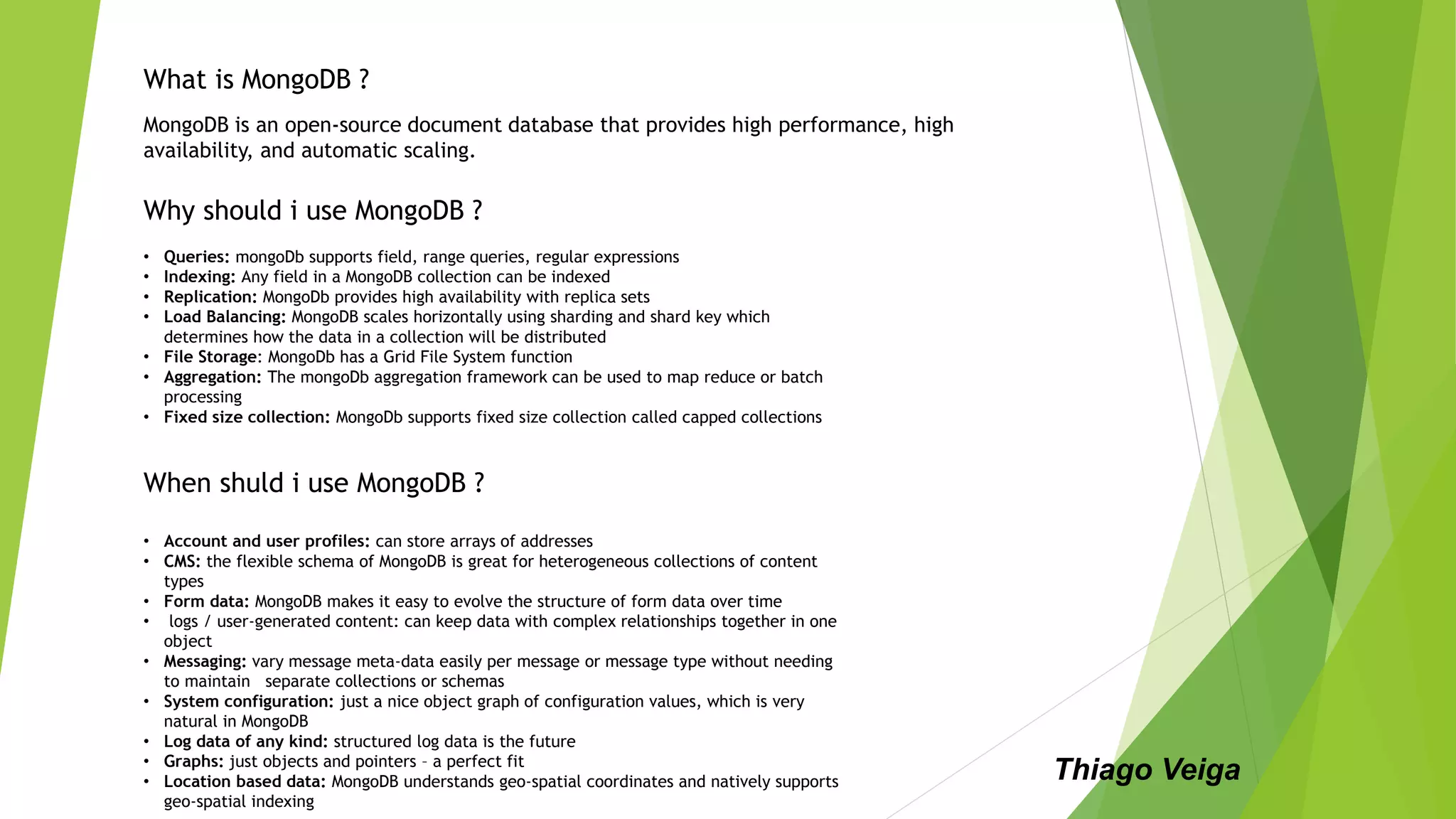 MongoDB is an open-source document database that provides high performance, high
availability, and automatic scaling.
What is MongoDB ?
Why should i use MongoDB ?
When shuld i use MongoDB ?
• Account and user profiles: can store arrays of addresses
• CMS: the flexible schema of MongoDB is great for heterogeneous collections of content
types
• Form data: MongoDB makes it easy to evolve the structure of form data over time
• logs / user-generated content: can keep data with complex relationships together in one
object
• Messaging: vary message meta-data easily per message or message type without needing
to maintain separate collections or schemas
• System configuration: just a nice object graph of configuration values, which is very
natural in MongoDB
• Log data of any kind: structured log data is the future
• Graphs: just objects and pointers – a perfect fit
• Location based data: MongoDB understands geo-spatial coordinates and natively supports
geo-spatial indexing
• Queries: mongoDb supports field, range queries, regular expressions
• Indexing: Any field in a MongoDB collection can be indexed
• Replication: MongoDb provides high availability with replica sets
• Load Balancing: MongoDB scales horizontally using sharding and shard key which
determines how the data in a collection will be distributed
• File Storage: MongoDb has a Grid File System function
• Aggregation: The mongoDb aggregation framework can be used to map reduce or batch
processing
• Fixed size collection: MongoDb supports fixed size collection called capped collections
Thiago Veiga
 