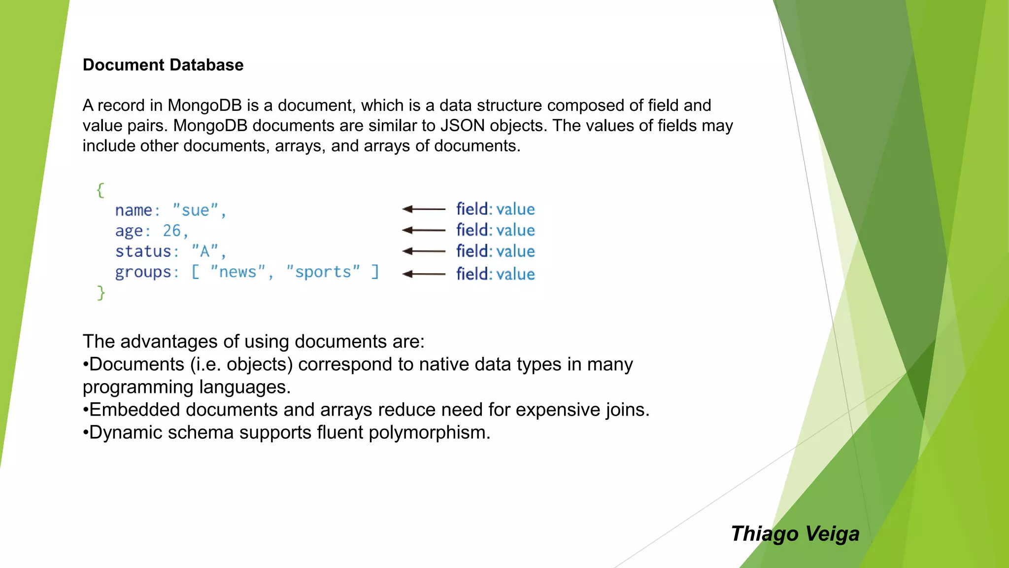 Document Database
A record in MongoDB is a document, which is a data structure composed of field and
value pairs. MongoDB documents are similar to JSON objects. The values of fields may
include other documents, arrays, and arrays of documents.
The advantages of using documents are:
•Documents (i.e. objects) correspond to native data types in many
programming languages.
•Embedded documents and arrays reduce need for expensive joins.
•Dynamic schema supports fluent polymorphism.
Thiago Veiga
 