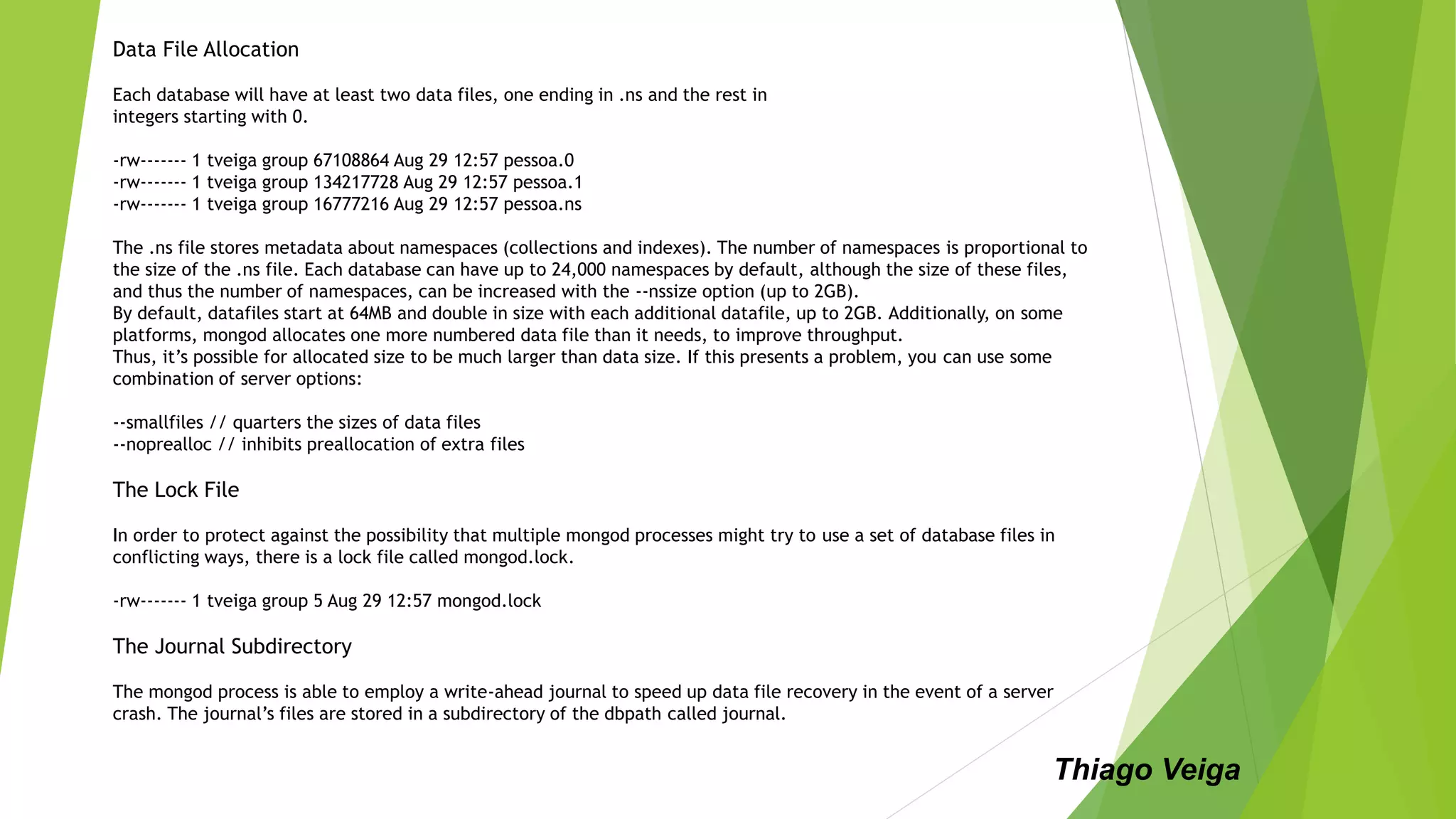 Data File Allocation
Each database will have at least two data files, one ending in .ns and the rest in
integers starting with 0.
-rw------- 1 tveiga group 67108864 Aug 29 12:57 pessoa.0
-rw------- 1 tveiga group 134217728 Aug 29 12:57 pessoa.1
-rw------- 1 tveiga group 16777216 Aug 29 12:57 pessoa.ns
The .ns file stores metadata about namespaces (collections and indexes). The number of namespaces is proportional to
the size of the .ns file. Each database can have up to 24,000 namespaces by default, although the size of these files,
and thus the number of namespaces, can be increased with the --nssize option (up to 2GB).
By default, datafiles start at 64MB and double in size with each additional datafile, up to 2GB. Additionally, on some
platforms, mongod allocates one more numbered data file than it needs, to improve throughput.
Thus, it’s possible for allocated size to be much larger than data size. If this presents a problem, you can use some
combination of server options:
--smallfiles // quarters the sizes of data files
--noprealloc // inhibits preallocation of extra files
The Lock File
In order to protect against the possibility that multiple mongod processes might try to use a set of database files in
conflicting ways, there is a lock file called mongod.lock.
-rw------- 1 tveiga group 5 Aug 29 12:57 mongod.lock
The Journal Subdirectory
The mongod process is able to employ a write-ahead journal to speed up data file recovery in the event of a server
crash. The journal’s files are stored in a subdirectory of the dbpath called journal.
Thiago Veiga
 