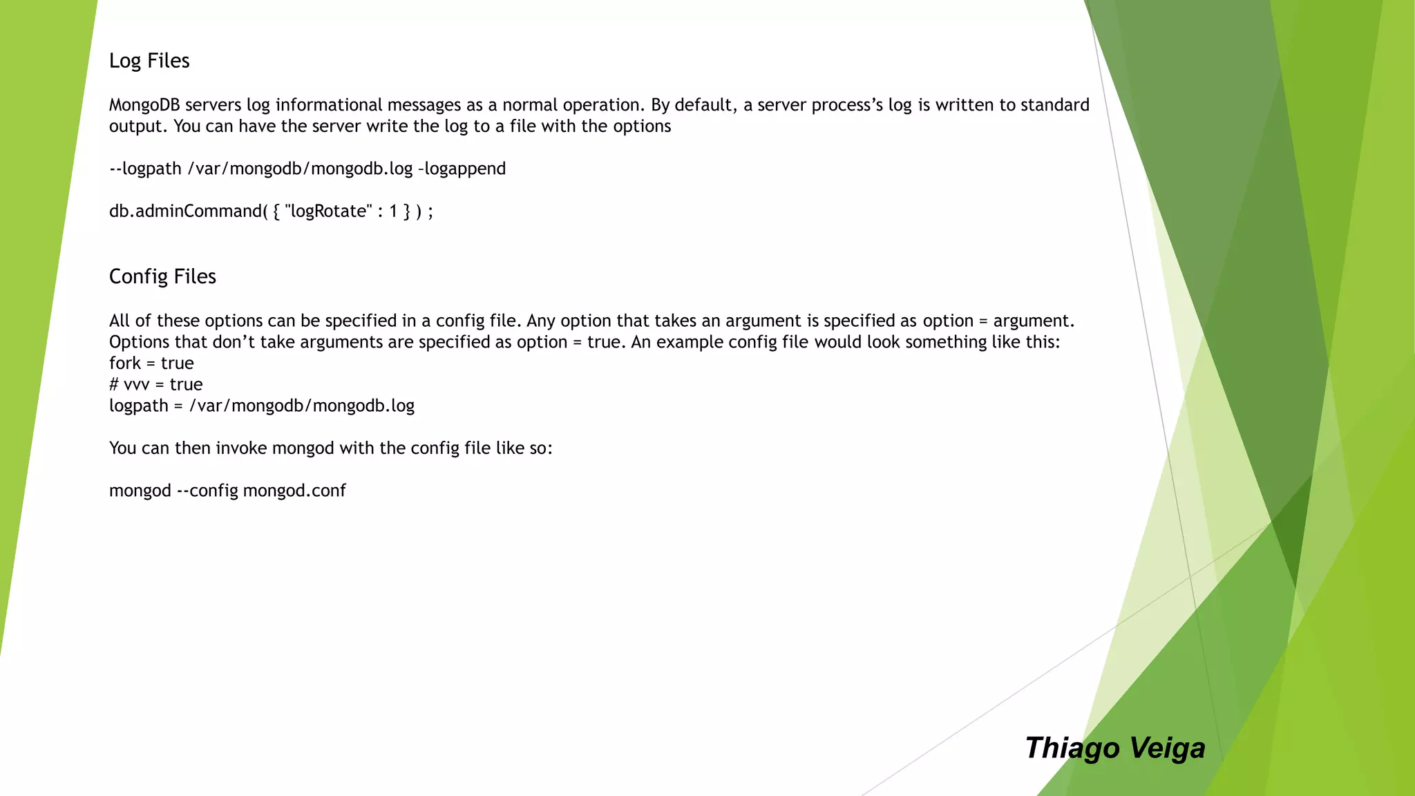 Log Files
MongoDB servers log informational messages as a normal operation. By default, a server process’s log is written to standard
output. You can have the server write the log to a file with the options
--logpath /var/mongodb/mongodb.log –logappend
db.adminCommand( { "logRotate" : 1 } ) ;
Config Files
All of these options can be specified in a config file. Any option that takes an argument is specified as option = argument.
Options that don’t take arguments are specified as option = true. An example config file would look something like this:
fork = true
# vvv = true
logpath = /var/mongodb/mongodb.log
You can then invoke mongod with the config file like so:
mongod --config mongod.conf
Thiago Veiga
 