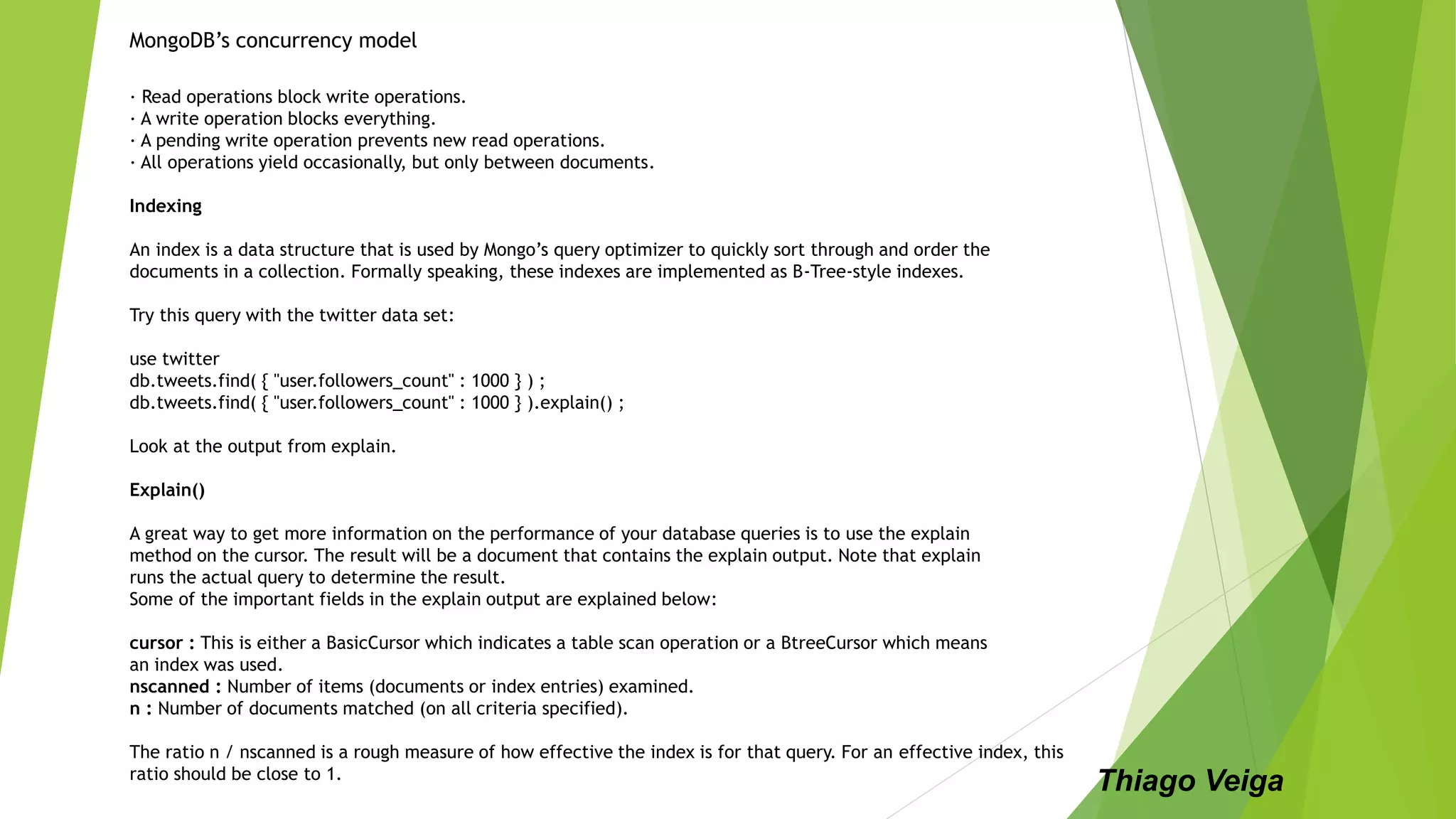 MongoDB’s concurrency model
∙ Read operations block write operations.
∙ A write operation blocks everything.
∙ A pending write operation prevents new read operations.
∙ All operations yield occasionally, but only between documents.
Indexing
An index is a data structure that is used by Mongo’s query optimizer to quickly sort through and order the
documents in a collection. Formally speaking, these indexes are implemented as B-Tree-style indexes.
Try this query with the twitter data set:
use twitter
db.tweets.find( { "user.followers_count" : 1000 } ) ;
db.tweets.find( { "user.followers_count" : 1000 } ).explain() ;
Look at the output from explain.
Explain()
A great way to get more information on the performance of your database queries is to use the explain
method on the cursor. The result will be a document that contains the explain output. Note that explain
runs the actual query to determine the result.
Some of the important fields in the explain output are explained below:
cursor : This is either a BasicCursor which indicates a table scan operation or a BtreeCursor which means
an index was used.
nscanned : Number of items (documents or index entries) examined.
n : Number of documents matched (on all criteria specified).
The ratio n / nscanned is a rough measure of how effective the index is for that query. For an effective index, this
ratio should be close to 1.
Thiago Veiga
 