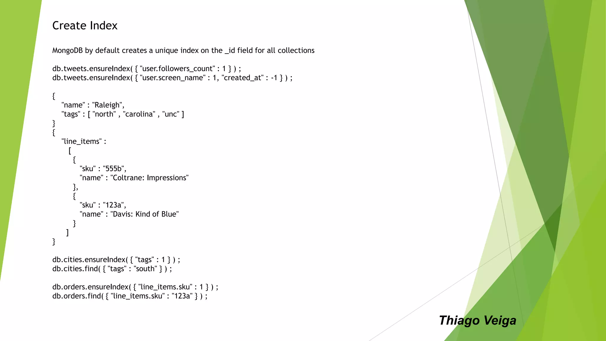 Create Index
MongoDB by default creates a unique index on the _id field for all collections
db.tweets.ensureIndex( { "user.followers_count" : 1 } ) ;
db.tweets.ensureIndex( { "user.screen_name" : 1, "created_at" : -1 } ) ;
{
"name" : "Raleigh",
"tags" : [ "north" , "carolina" , "unc" ]
}
{
"line_items" :
[
{
"sku" : "555b",
"name" : "Coltrane: Impressions"
},
{
"sku" : "123a",
"name" : "Davis: Kind of Blue"
}
]
}
db.cities.ensureIndex( { "tags" : 1 } ) ;
db.cities.find( { "tags" : "south" } ) ;
db.orders.ensureIndex( { "line_items.sku" : 1 } ) ;
db.orders.find( { "line_items.sku" : "123a" } ) ;
Thiago Veiga
 