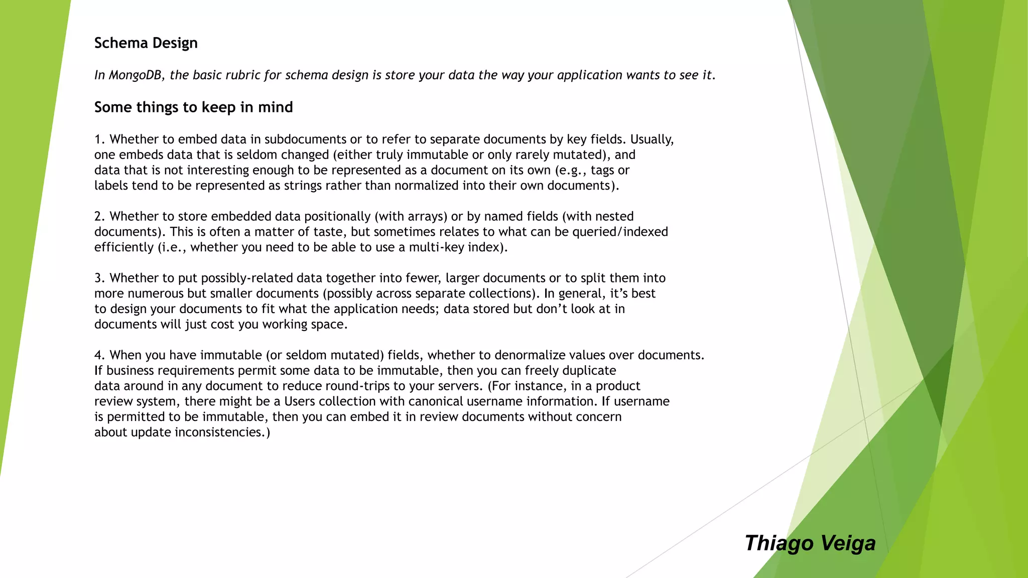 Schema Design
In MongoDB, the basic rubric for schema design is store your data the way your application wants to see it.
Some things to keep in mind
1. Whether to embed data in subdocuments or to refer to separate documents by key fields. Usually,
one embeds data that is seldom changed (either truly immutable or only rarely mutated), and
data that is not interesting enough to be represented as a document on its own (e.g., tags or
labels tend to be represented as strings rather than normalized into their own documents).
2. Whether to store embedded data positionally (with arrays) or by named fields (with nested
documents). This is often a matter of taste, but sometimes relates to what can be queried/indexed
efficiently (i.e., whether you need to be able to use a multi-key index).
3. Whether to put possibly-related data together into fewer, larger documents or to split them into
more numerous but smaller documents (possibly across separate collections). In general, it’s best
to design your documents to fit what the application needs; data stored but don’t look at in
documents will just cost you working space.
4. When you have immutable (or seldom mutated) fields, whether to denormalize values over documents.
If business requirements permit some data to be immutable, then you can freely duplicate
data around in any document to reduce round-trips to your servers. (For instance, in a product
review system, there might be a Users collection with canonical username information. If username
is permitted to be immutable, then you can embed it in review documents without concern
about update inconsistencies.)
Thiago Veiga
 
