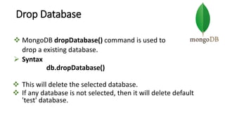 Drop Database
 MongoDB dropDatabase() command is used to
drop a existing database.
 Syntax
db.dropDatabase()
 This will delete the selected database.
 If any database is not selected, then it will delete default
'test' database.
 