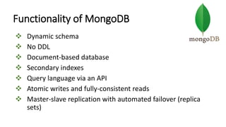 Functionality of MongoDB
 Dynamic schema
 No DDL
 Document-based database
 Secondary indexes
 Query language via an API
 Atomic writes and fully-consistent reads
 Master-slave replication with automated failover (replica
sets)
 