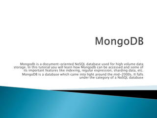 Mongodb is a document-oriented NoSQL database used for high volume data
storage. In this tutorial you will learn how Mongodb can be accessed and some of
its important features like indexing, regular expression, sharding data, etc.
MongoDB is a database which came into light around the mid-2000s. It falls
under the category of a NoSQL database
 