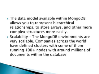  The data model available within MongoDB
allows you to represent hierarchical
relationships, to store arrays, and other more
complex structures more easily.
 Scalability – The MongoDB environments are
very scalable. Companies across the world
have defined clusters with some of them
running 100+ nodes with around millions of
documents within the database
 