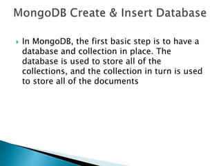  In MongoDB, the first basic step is to have a
database and collection in place. The
database is used to store all of the
collections, and the collection in turn is used
to store all of the documents
 