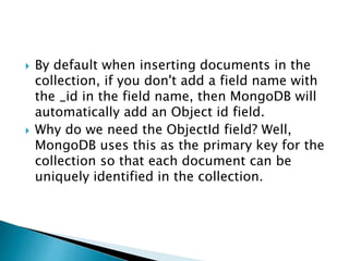  By default when inserting documents in the
collection, if you don't add a field name with
the _id in the field name, then MongoDB will
automatically add an Object id field.
 Why do we need the ObjectId field? Well,
MongoDB uses this as the primary key for the
collection so that each document can be
uniquely identified in the collection.
 