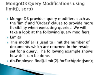  Mongo DB provides query modifiers such as
the 'limit' and 'Orders' clause to provide more
flexibility when executing queries. We will
take a look at the following query modifiers
 Limits
 This modifier is used to limit the number of
documents which are returned in the result
set for a query. The following example shows
how this can be done.
 db.Employee.find().limit(2).forEach(printjson);
 