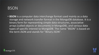 BSON
• BSON is a computer data interchange format used mainly as a data
storage and network transfer format in the MongoDB database. It is a
binary form for representing simple data structures, associative
arrays (called objects or documents in MongoDB), and various data
types of specific interest to MongoDB. The name "BSON" is based on
the term JSON and stands for "Binary JSON".
 