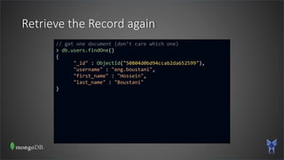 Retrieve the Record again
// get one document (don’t care which one)
> db.users.findOne()
{
"_id" : ObjectId("50804d0bd94ccab2da652599"),
"username" : "eng.boustani",
"first_name" : "Hossein",
"last_name" : "Boustani"
}
 