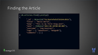 Finding the Article
> db.articles.find().pretty()
{
"_id" : ObjectId("51c3bafafbd5d7261b4cdb5a"),
"title" : "Hello World",
"body" : "This is my first blog post",
"date" : ISODate("2013-06-20T00:00:00Z"),
"username" : "eng.boustani",
"tags" : [ "adventure", "mongodb"],
"comments" : [ ]
}
 