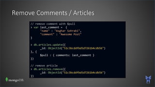 Remove Comments / Articles
// remove comment with $pull
> var last_comment = {
"name" : "Asghar Sohrabi",
"comment" : "Awesome Post"
}
> db.articles.update({
_id: ObjectId("51c3bcddfbd5d7261b4cdb5b")
}, {
$pull : { comments: last_comment }
})
// remove article
> db.articles.remove({
_id: ObjectId("51c3bcddfbd5d7261b4cdb5b")
})
 