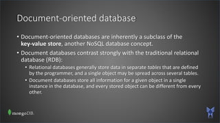 Document-oriented database
• Document-oriented databases are inherently a subclass of the
key-value store, another NoSQL database concept.
• Document databases contrast strongly with the traditional relational
database (RDB):
• Relational databases generally store data in separate tables that are defined
by the programmer, and a single object may be spread across several tables.
• Document databases store all information for a given object in a single
instance in the database, and every stored object can be different from every
other.
 