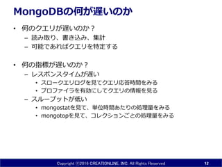 Copyright ⓒ2016 CREATIONLINE, INC. All Rights Reserved
MongoDBの何が遅いのか
• 何のクエリが遅いのか？
– 読み取り、書き込み、集計
– 可能であればクエリを特定する
• 何の指標が遅いのか？
– レスポンスタイムが遅い
• スロークエリログを見てクエリ応答時間をみる
• プロファイラを有効にしてクエリの情報を見る
– スループットが低い
• mongostatを見て、単位時間あたりの処理量をみる
• mongotopを見て、コレクションごとの処理量をみる
12
 