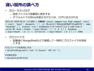 Copyright ⓒ2016 CREATIONLINE, INC. All Rights Reserved
遅い箇所の調べ方
• スロークエリログ
– 設定ファイルで起動前に指定する
– デフォルトで100msを超えるクエリは、ログに出力される
• プロファイラ
– 起動後にMongoShellなどで接続して一時的にプロファイラを有効
にする
13
2015-07-10T04:09:01.113+0900 I COMMAND [conn1] command test.$cmd command: insert
{ insert: "mycol", documents: [ { _id: ObjectId('559ec6cd959e8f181ae68153'), name:
"watanabe" } ], ordered: true } keyUpdates:0 writeConflicts:0 numYields:0
reslen:40 locks:{ Global: { acquireCount: { r: 2, w: 2 } }, Database:
{ acquireCount: { w: 2 } }, Collection: { acquireCount: { w: 2 } } } 120ms
#プロファイラを有効にする
> db.setProfilingLevel(1) { "was" : 0, "slowms" : 100, "ok" : 1 }
#中身を見る
> db.system.profile.find()
 