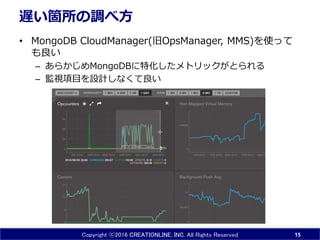 Copyright ⓒ2016 CREATIONLINE, INC. All Rights Reserved
遅い箇所の調べ方
• MongoDB CloudManager(旧OpsManager, MMS)を使って
も良い
– あらかじめMongoDBに特化したメトリックがとられる
– 監視項目を設計しなくて良い
15
 