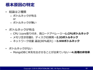 Copyright ⓒ2016 CREATIONLINE, INC. All Rights Reserved
根本原因の特定
• 結論は２種類
– ボトルネックが有る
or
– ボトルネックが無い
• ボトルネックが有る
– CPU 1core張り付き、高ロードアベレージ→1.CPUボトルネック
– メモリ空き容量0、ディスクIO頻発→2.IOボトルネック
– ネットワーク流量 逼迫(80%超え) →3.NWボトルネック
• ボトルネックがない
– MongoDBに本気を出させることが出来ていない→4.処理の非効率
17
 