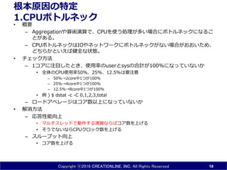 Copyright ⓒ2016 CREATIONLINE, INC. All Rights Reserved
根本原因の特定
1.CPUボトルネック
• 概要
– Aggregationや算術演算で、CPUを使う処理が多い場合にボトルネックになるこ
とがある。
– CPUボトルネックはIOやネットワークにボトルネックがない場合がおおいため、
どちらかといえば健全な状態。
• チェック方法
– 1コアに注目したとき、使用率のuserとsysの合計が100%になっていないか
• 全体のCPU使用率50%、25%、12.5%は要注意
– 50%→2core中1つが100%
– 25%→4core中1つが100%
– 12.5%→8core中1つが100%
• 例 ) $ dstat -c -C 0,1,2,3,total
– ロードアベレージはコア数以上になっていないか
• 解消方法
– 応答性能向上
• マルチスレッドで動作する演算ならばコア数を上げる
• そうでないならCPUクロック数を上げる
– スループット向上
• コア数を上げる
18
 